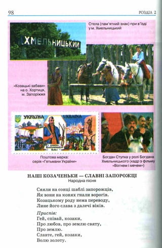 98 РОЗДІЛ 2
Стела (пам’ятний знак) при в’їзді
у м. Хмельницький
«Козацькі забави»
на о. Хортиця,
м. Запоріжжя
Поштова марка: Богдан Ступка у ролі Богдана
серія «Гетьмани України» Хмельницького (кадр з фільму
«Вогнем і мечем»)
НАШІ КОЗАЧЕНЬКИ — СЛАВНІ ЗАПОРОЖЦІ
Народна пісня
Сяяли на сонці шаблі запорожців,
Як вони на конях гнали ворогів.
Козацькому роду нема переводу,
Лине його слава з далечі віків.
Приспів:
Гей, співай, козаки,
Про любов, про землю святу,
Про землю.
Славте, гей, козаки,
Волю золоту.
 