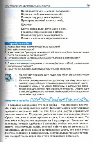 П Ю КОГО I ПРО ЩО РОЗПОВІДАЄ ІСТОРІЯ 99
Наші козаченьки — славні запорожці,
Вірними шаблями очищали світ.
Козацькому роду нема переводу,
Прапор малиновий кличе у похід.
Приспів.
Квітне наша доля, наче маки в полі.
І ранкове сонце виплива з дібров.
Козацькому роду нема переводу,
Козаки в колисках виростають знов.
1. На якій території виникло українське козацтво?
2. Чим займалися козаки?
3. У яких походах брало участь козацьке військо під керівництвом гетьмана
Петра Конашевича-Сагайдачного?
4. Яку війну очолив Богдан Хмельницький? Коли вона відбувалася?
5. З чим пов’язане розташування козацьких фортець — Січей — саме нижче
дніпровських порогів?
6. Чому і як ми сьогодні вшановуємо пам ’ять про козацтво?
1, На лінії часу позначте дати подій, про які ви дізналися з тексту
параграфа.
2. Напишіть своєму уявному закордонному однолітку листа з роз­
повіддю про українське козацтво та ваше ставлення до нього.
3. Відвідайте шкільну чи міську бібліотеку. З допомогою бібліо­
текаря знайдіть книжки про українське козацтво. Оберіть одну
з них для домашнього читання. Найяскравіший епізод книжки
перекажіть одноліткам.
Історична мозаїка
У багатьох запорожців був свій джура — так називали хлопчи­
ків, яких козаки приводили на Січ. Більшість з них сиротіли після
турецько-татарських набігів. Січ була для джури справжньою
школою козацтва. Упродовж років вони вчилися володіти різною
зброєю, зокрема влучно стріляти з лука, і доглядати за нею. Та­
кож вони опікувалися пораненими і куховарили. Водночас юні
вихованці козаків здобували і звичайну освіту: вчилися читати,
писати, опановували навіть хоровий спів та гру на музичних ін­
струментах. Дорослі козаки загартовували джур, аби вони стали
фізично сильними і витривалими. Джури долали чимало трудно­
щів і випробувань, перш ніж стати справжніми козаками.
 