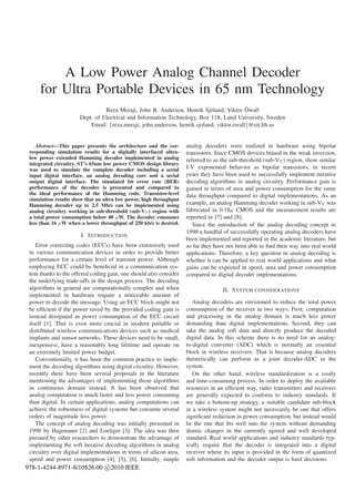 A Low Power Analog Channel Decoder
     for Ultra Portable Devices in 65 nm Technology
                                                                                          ¨
                                Reza Meraji, John B. Anderson, Henrik Sj¨ land, Viktor Owall
                                                                           o
                      Dept. of Electrical and Information Technology, Box 118, Lund University, Sweden
                          Email: {reza.meraji, john.anderson, henrik.sjoland, viktor.owall}@eit.lth.se


    Abstract—This paper presents the architecture and the cor-      analog decoders were realized in hardware using bipolar
 responding simulation results for a digitally interfaced ultra-    transistors. Since CMOS devices biased in the weak inversion,
 low power extended Hamming decoder implemented in analog           referred to as the sub-threshold (sub-VT ) region, show similar
 integrated circuitry. ST’s 65nm low power CMOS design library
 was used to simulate the complete decoder including a serial       I-V exponential behavior as bipolar transistors, in recent
 input digital interface, an analog decoding core and a serial      years they have been used to successfully implement iterative
 output digital interface. The simulated bit error rate (BER)       decoding algorithms in analog circuitry. Performance gain is
 performance of the decoder is presented and compared to            gained in terms of area and power consumption for the same
 the ideal performance of the Hamming code. Transistor-level        data throughput compared to digital implementations. As an
 simulation results show that an ultra low power, high throughput
 Hamming decoder up to 2.5 Mb/s can be implemented using            example, an analog Hamming decoder working in sub-VT was
 analog circuitry working in sub-threshold (sub-VT ) region with    fabricated in 0.18µ CMOS and the measurement results are
 a total power consumption below 40 µW. The decoder consumes        reported in [7] and [8].
 less than 16 µW when a lower throughput of 250 kb/s is desired.       Since the introduction of the analog decoding concept in
                                                                    1998 a handful of successfully operating analog decoders have
                       I. I NTRODUCTION
                                                                    been implemented and reported in the academic literature, but
    Error correcting codes (ECCs) have been extensively used        so far they have not been able to ﬁnd their way into real world
 in various communication devices in order to provide better        applications. Therefore, a key question in analog decoding is
 performance for a certain level of transmit power. Although        whether it can be applied to real world applications and what
 employing ECC could be beneﬁcial in a communication sys-           gains can be expected in speed, area and power consumption
 tem thanks to the offered coding gain, one should also consider    compared to digital decoder implementations.
 the underlying trade-offs in the design process. The decoding
 algorithms in general are computationally complex and when                        II. S YSTEM CONSIDERATIONS
 implemented in hardware require a noticeable amount of
 power to decode the message. Using an ECC block might not             Analog decoders are envisioned to reduce the total power
 be efﬁcient if the power saved by the provided coding gain is      consumption of the receiver in two ways: First, computation
 instead dissipated as power consumption of the ECC circuit         and processing in the analog domain is much less power
 itself [1]. That is even more crucial in modern portable or        demanding than digital implementations. Second, they can
 distributed wireless communications devices such as medical        take the analog soft data and directly produce the decoded
 implants and sensor networks. These devices need to be small,      digital data. In this scheme there is no need for an analog-
 inexpensive, have a reasonably long lifetime and operate on        to-digital converter (ADC) which is normally an essential
 an extremely limited power budget.                                 block in wireless receivers. That is because analog decoders
    Conventionally, it has been the common practice to imple-       theoretically can perform as a joint decoder-ADC in the
 ment the decoding algorithms using digital circuitry. However,     system.
 recently there have been several proposals in the literature          On the other hand, wireless standardization is a costly
 mentioning the advantages of implementing those algorithms         and time-consuming process. In order to deploy the available
 in continuous domain instead. It has been observed that            resources in an efﬁcient way, radio transmitters and receivers
 analog computation is much faster and less power consuming         are generally expected to conform to industry standards. If
 than digital. In certain applications, analog computations can     we take a bottom-up strategy, a suitable candidate sub-block
 achieve the robustness of digital systems but consume several      in a wireless system might not necessarily be one that offers
 orders of magnitude less power.                                    signiﬁcant reduction in power consumption, but instead would
    The concept of analog decoding was initially presented in       be the one that ﬁts well into the system without demanding
 1998 by Hagenauer [2] and Loeliger [3]. The idea was then          drastic changes in the currently agreed and well developed
 pursued by other researchers to demonstrate the advantage of       standard. Real world applications and industry standards typ-
 implementing the soft iterative decoding algorithms in analog      ically require that the decoder is integrated into a digital
 circuitry over digital implementations in terms of silicon area,   receiver where its input is provided in the form of quantized
 speed and power consumption [4], [5], [6]. Initially, simple       soft information and the decoder output is hard decisions.
978-1-4244-8971-8/10$26.00 c 2010 IEEE
 