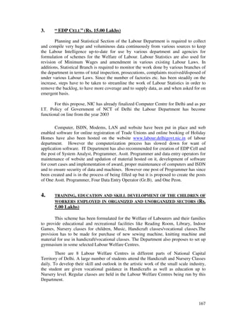3.     “ EDP CELL” (Rs. 15.00 Lakhs)

        Planning and Statistical Section of the Labour Department is required to collect
and compile very huge and voluminous data continuously from various sources to keep
the Labour Intelligence up-to-date for use by various department and agencies for
formulation of schemes for the Welfare of Labour. Labour Statistics are also used for
revision of Minimum Wages and amendment in various existing Labour Laws. In
additions, Statistical Branch is required to monitor the work done by various branches of
the department in terms of total inspection, prosecutions, complaints received/disposed of
under various Labour Laws. Since the number of factories etc. has been steadily on the
increase, steps have to be taken to streamline the work of Labour Statistics in order to
remove the backlog, to have more coverage and to supply data, as and when asked for on
emergent basis.

       For this propose, NIC has already finalized Computer Centre for Delhi and as per
I.T. Policy of Government of NCT of Delhi the Labour Department has become
functional on line from the year 2003

       Computer, ISDN, Modems, LAN and website have been put in place and web
enabled software for online registration of Trade Unions and online booking of Holiday
Homes have also been hosted on the website www.labour.delhigovt.nic.in of labour
department. However the computerization process has slowed down for want of
application software. IT Department has also recommended for creation of EDP Cell and
the post of System Analyst, Programmer, Asstt. Programmer and data entry operators for
maintenance of website and updation of material hosted on it, development of software
for court cases and implementation of award, proper maintenance of computers and ISDN
and to ensure security of data and machines. However one post of Programmer has since
been created and is in the process of being filled up but it is proposed to create the posts
of One Asstt. Programmer, Four Data Entry Operator (Gr.B), and One Peon.


4.     TRAINING, EDUCATION AND SKILL DEVELOPMENT OF THE CHILDREN OF
       WORKERS EMPLOYED IN ORGANIZED AND UNORGANIZED SECTORS (Rs.
       5.00 Lakhs)

       This scheme has been formulated for the Welfare of Labourers and their families
to provide educational and recreational facilities like Reading Room, Library, Indoor
Games, Nursery classes for children, Music, Handicraft classes/vocational classes.The
provision has to be made for purchase of new sewing machine, knitting machine and
material for use in handicraft/vocational classes. The Department also proposes to set up
gymnasium in some selected Labour Welfare Centres.
        There are 8 Labour Welfare Centres in different parts of National Capital
Territory of Delhi. A large number of students attend the Handicraft and Nursery Classes
daily. To develop their skill and outlook in the artistic work of the small scale industry,
the student are given vocational guidance in Handicrafts as well as education up to
Nursery level. Regular classes are held in the Labour Welfare Centres being run by this
Department.




                                                                                        167
 