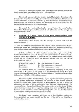 Incentives in the shape of stipends to the deserving students who are attending the
handicraft and Nursery classes in the Welfare Centres are given.

       The stipends are awarded to the students selected by Selection Committee to be
formed under the chairmanship of Dy. Labour Commissioner (Welfare). The amount of
stipend and number of stipenders is decided by the said committee. This will encourage
them to devote full attention to learning and developing their skills in Handicraft and
ultimately make it a source of their earning later on.

       The post of One Handicraft Teacher,One Nursery Teacher, One Music Teacher,
One Labour Welfare Supervisor, One Attendant, One Chowkidar and One Sweeper are
required for each Center.

5.     Grant in Aid to Delhi Labour Welfare Board Labour Welfare Fund
       Act, (Rs.40.00 Lakhs)
       The Bombay Labour Welfare Fund Act envisages of creation funds from the
following sources: -
All fines realized by the employers from the workers, Unpaid accumulation of Wages,
Gratuity and Bonus, Any voluntary donations, Public borrowings, Subsidies / grant-in-aid
from the Government and Contributions from employers and employees.

       Delhi Labour Welfare Board has since been constituted for implementation of the
Bombay Labour Welfare Fund Act. Principal sources of the revenue of the Board would,
however, remain the contribution of employers and the workers and the subsidy to be
granted by the Government. Under the Bombay Welfare Fund Act, the rate of
contribution is as under: -
       Workers Contribution @        Rs. 1.50/- per annum per worker,
       Employers,                    Rs. 3.00/- per annum per worker and
       Government,                   Rs. 3.00/- per annum per worker
       All Factories, Shops and Commercial Establishments employing 05 or more
workers are to be covered by the scheme. It is proposed to cover at least 4.50 lakhs
workers initially under this scheme. The Government share of contribution for these four
lakhs workers will be Rs. 12.00 Lakhs per annum.

       The activities of the Board will be (a) to give importance to welfare programme
for the workers (b) to make arrangements for education of adult workers wherever
possible (c) arrange some games and sports in Welfare Centres and also to arrange for
tournaments, provision of library and reading room facilities, Handicraft Classes for
workmen, Nursery Classes for children of the workers (d) to run crèches for the children
of the industrial workers (e) to supervise existing study tours and Holiday Homes
Schemes for the Industrial workers and improve upon the same and (f) other welfare
schemes for the working classes as may be felt necessary.

        The Board’s main expenditure will be on rent for hired buildings, equipments,
books, periodicals and games materials and the salary of the staff to run the different
activities of the centers.



                                                                                      168
 
