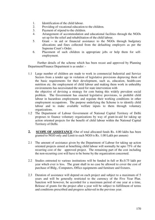 1.     Identification of the child labour.
      2.     Providing of vocational education to the children.
      3.     Payment of stipend to the children.
      4.     Arrangement of accommodation and educational facilities through the NGOs
             set up for the relief and rehabilitation of the child labour.
      5.     Grant – in aid or financial assistance to the NGOs through budgetary
             allocations and fines collected from the defaulting employers as per the
             Supreme Court’s Order.
      6.     Placement of such children in appropriate jobs or help them for self-
             employment.

      Further details of the scheme which has been recast and approved by Planning
Department/Finance Department is as under: -

1.1     Large number of children are made to work in commercial Industrial and Service
        Sectors from a tender age in violation of legislative provisions depraving them of
        the basic requirements for their development, such as, education, health-care
        nutrition etc. the employment of child labour and making them work in unhealthy
        environments has necessitated the need for state intervention with
        the objective of devising a strategy for com bating this widely prevalent social
        problem. The Government has enacted legislative provisions, to prohibit child
        labour in hazardous employments and regulate their working conditions in other
        employment occupations. The purpose underlying the Scheme is to identify child
        labour and to make available welfare inputs to them through voluntary
        organizations.
1.2     The Department of Labour Government of National Capital Territory of Delhi
        proposes to finance voluntary organizations by way of grant-in-aid for taking up
        action oriented projects for the benefit of child labour within the National Capital
        Territory of Delhi.

2.      SCOPE OF ASSISTANCE (Out of total allocated funds Rs. 4.00 lakhs has been
       granted to NGO only and Limit to each NGO is Rs. 1.00 Lakh per annum)

2.1    The amount of assistance given by the Department of Labour for taking up action
       oriented projects aimed at benefiting child labour will normally be upto 75% of the
       recurring cost of the approved project. The remaining part of the cost including
       the non-recurring cost will have to be borne by the organization concerned.

2.2    Studies entrusted to various institutions will be funded in full or Rs.0.75 lakh per
       year which ever is less. The grant shall in no case be allowed to cover the cost of
       purchase of Bldg., Computers, Office equipments and furniture and fixtures.

2.3    Duration of assistance will depend on each project and subject to a maximum of 5
       years and will be generally restricted to the currency of the Five Year Plan.
       Sanction will however, be accorded for a maximum period of one year at a time,
       Release of grants for the project after a year will be subject to fulfillment of terms
       and conditions prescribed and progress achieved in the previous year.




                                                                                         170
 