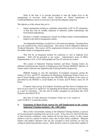 Need of the hour is to provide personnel to man the higher level in the
management of Accounts, Sales, Stores, Purchase etc. Hence introduction of
Certificate/Diploma courses is necessary to provide the adequate manpower.

The objectives of the scheme thus are to: -

i.     Impart management training to candidates, particularly of SC & ST community,
       so that they may be suitably employed in industries, public undertakings and
       Government undertakings.

ii.    Develop a scientific management concept by feeding trained certificate/diploma
       holders in the field of management studies.

        An independent building is needed for it’s all round development. Teaching Posts
are to be created for the various programmes. The courses will be affiliated to Board of
Technical Education. The courses will be employment oriented as well as having scope
for further studies in management stream.

       This will be an integrated institute for certificate as well as Diploma level
programs. Staff will be provided as per norms. Administrative posts of Office
Superintendent, J.A.O., U.D.C./Stenographer & Class IV will also be created.

         The courses of Industrial Training Institutes and Basic Training Centre are
affiliated with Directorate General of Employment and Training (DGE&T), Ministry of
Labour under Craftsman and Apprenticeship Training Schemes respectively.

        DGE&T keeping in view the importance of Computer awareness among the
trainees of I.T.Is. and B.T.C. introduced an Information Technology Primer Course as a
part of Social Studies course during the year 1999-2000. The duration of the course as
prescribed by the DGE&T is social Studies for 52 hours and IT Primer course for 30
house.

       Computer Labs having 10 Computer Terminals and One Server Computer have
been set up in each I.T.I. and B.T.C. for imparting the IT Primer training to each Trainee
as a part of curriculum. The lab will be further strengthen by providing One LCD
Projector and related C.B.Ts.

        One Post of Crafts Instructor (Computer Trade) has to be created in
each I.T.I./B.T.C. to teach the trainees

4.     Expansion of Short-Term courses for self Employment in the various
       Industrial Training Institutes. (Rs. 3.00 Lakhs)

        Most of the courses/trades running in the Industrial Training Institute, at present
are having duration extending from one to two years. It has, however, been felt that due
to hard economic conditions, some students do not join these courses, as they cannot
afford to wait for a period of one/two years, due to their family conditions. Marginal
farmers and landless labourers who are also occupied in farm activities are also not
willing to attend long duration courses. Short duration courses to make them capable of



                                                                                       179
 