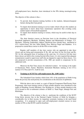 self-employment have, therefore, been introduced in the ITIs during morning/evening
hours.

The objective of this scheme is thus: -

i)     To provide short duration training facilities to the students, labourers/marginal
       farmers during their lean period

ii)    To impart short duration training in service trades which will give the students an
       opportunity to know about basic maintenance operations thus avoiding costly
       market repairs of household equipment.
iii)   To impart short duration training to women, which may be useful in their day to
       day life.

        The short duration courses on Part-time basis in the disciplines of Electrical
household Appliances Mechanic, Welding, Repairs and Maintenance of Fridges, T.V.
Mechanic, Tailoring, Embroidery, Bakery, Beautician have already been introduced in
I.T.I. Arab-ki-Sarai, Siri fort, Subzi Mandi, Pusa, Malviya Nagar and Shahdara. It is
proposed to extend these courses to all the ITIs in more trades.

        Regular staff members of day time courses who are appointed to take these
classes and are being paid remuneration @ Rs. 60/- per hour for the first hour and Rs.
50/- for the subsequent hour of teaching on the same day. It is however felt that since
these classes are held in the evening beyond office hours, it is also required that adequate
remuneration is paid to supervisory staff who are deputed to supervise these classes. It is
also proposed to provide remuneration of Rs. 300/- per month to compensate for his
additional work.

       Moreover the Part Time classes for industrial workers for training in the trades
of Electrician, Fitter, Turner, Machinist, Instrument Mechanic running at two I.T.I.s
namely I.T.I. Pusa and I.T.I. Arab-ki-sarai.

5.     Training to SC/ST for self-employment (Rs. 4.00 Lakhs)

       The Scheduled Caste families which form 18% of the population of Delhi living
below the poverty line need priority for consideration in the direction of upliftment.

        With the above aim in mind, as a part of Special Component Plan/Twenty Point
Programme, short term training courses of three months duration were introduced in the
trades of Plumbing, Scooter Mechanic, Gas Welding etc. of three months duration in the
I.T.Is located in the re-settlement colonies of Delhi i.e. Nand Nagri, Jehangir Puri and
Khichripur.

       The objective of the scheme is thus to ameliorate the conditions of the SC/ST
living below poverty line in the National Capital Territory of Delhi by bringing a
considerable rise in their income, by imparting systematic training in the need based
occupations. It is proposed to open such self-employment oriented courses in more
number of ITIs so that SC/ST could be benefited.




                                                                                        180
 
