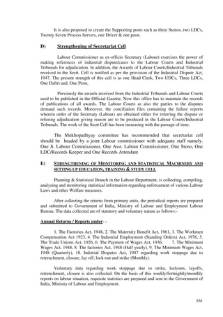 It is also proposed to create the Supporting posts such as three Stenos, two LDCs,
Twenty Seven Process Servers, one Driver & one peon.

D)       Strengthening of Secretariat Cell

         Labour Commissioner as ex-officio Secretary (Labour) exercises the power of
making references of industrial dispute/cases to the Labour Courts and Industrial
Tribunals for adjudication. In addition, the Awards of Labour Courts/Industrial Tribunals
received in the Sectt. Cell is notified as per the provision of the Industrial Dispute Act,
1947. The present strength of this cell is as one Head Clerk, Two UDCs, Three LDCs,
One Daftri and, One Peon,

         Previously the awards received from the Industrial Tribunals and Labour Courts
used to be published in the Official Gazette. Now this office has to maintain the records
of publications of all awards. The Labour Courts as also the parties to the disputes
demand such records. Moreover, the conciliation files containing the failure reports
wherein order of the Secretary (Labour) are obtained either for referring the dispute or
refusing adjudication giving reason are to be produced in the Labour Courts/Industrial
Tribunals. The work of the Sectt Cell has been increasing with the passage of time.

      The Mukhopadhyay committee has recommended that secretariat cell
should be headed by a joint Labour commissioner with adequate staff namely.
One Jt. Labour Commissioner, One Asst. Labour Commissioner, One Steno, One
LDC/Records Keeper and One Records Attendant

E)     STRENGTHENING OF MONITORING AND STATISTICAL MACHINERY AND
       SETTING UP EDUCATION, TRAINING & STUDY CELL

       Planning & Statistical Branch in the Labour Department, is collecting, compiling,
analyzing and monitoring statistical information regarding enforcement of various Labour
Laws and other Welfare measures.

      After collecting the returns from primary units, the periodical reports are prepared
and submitted to Government of India, Ministry of Labour and Employment Labour
Bureau. The data collected are of statutory and voluntary nature as follows:-

Annual Returns / Reports under: -

       1. The Factories Act, 1948, 2. The Maternity Benefit Act, 1961, 3. The Workmen
Compensation Act 1923, 4. The Industrial Employment (Standing Orders) Act, 1976, 5.
The Trade Unions Act, 1926, 6. The Payment of Wages Act, 1936,         7. The Minimum
Wages Act, 1948, 8. The factories Act, 1948 (Half yearly), 9. The Minimum Wages Act,
1948 (Quarterly), 10. Indstrial Disputes Act, 1947 regarding work stoppage due to
retrenchment, closure, lay off, lock-out and strike (Monthly).

        Voluntary data regarding work stoppage due to strike, lockouts, layoffs,
retrenchment, closure is also collected. On the basis of this weekly/fortnightly/monthly
reports on labour situation, requisite statistics are prepared and sent to the Government of
India, Ministry of Labour and Employment.


                                                                                        161
 