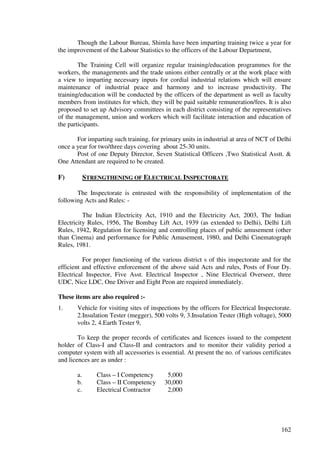 Though the Labour Bureau, Shimla have been imparting training twice a year for
the improvement of the Labour Statistics to the officers of the Labour Department,

        The Training Cell will organize regular training/education programmes for the
workers, the managements and the trade unions either centrally or at the work place with
a view to imparting necessary inputs for cordial industrial relations which will ensure
maintenance of industrial peace and harmony and to increase productivity. The
training/education will be conducted by the officers of the department as well as faculty
members from institutes for which, they will be paid suitable remuneration/fees. It is also
proposed to set up Advisory committees in each district consisting of the representatives
of the management, union and workers which will facilitate interaction and education of
the participants.

       For imparting such training, for primary units in industrial at area of NCT of Delhi
once a year for two/three days covering about 25-30 units.
       Post of one Deputy Director, Seven Statistical Officers ,Two Statistical Asstt. &
One Attendant are required to be created.

F)       STRENGTHENING OF ELECTRICAL INSPECTORATE

       The Inspectorate is entrusted with the responsibility of implementation of the
following Acts and Rules: -

          The Indian Electricity Act, 1910 and the Electricity Act, 2003, The Indian
Electricity Rules, 1956, The Bombay Lift Act, 1939 (as extended to Delhi), Delhi Lift
Rules, 1942, Regulation for licensing and controlling places of public amusement (other
than Cinema) and performance for Public Amusement, 1980, and Delhi Cinematograph
Rules, 1981.

          For proper functioning of the various district s of this inspectorate and for the
efficient and effective enforcement of the above said Acts and rules, Posts of Four Dy.
Electrical Inspector, Five Asst. Electrical Inspector , Nine Electrical Overseer, three
UDC, Nice LDC, One Driver and Eight Peon are required immediately.

These items are also required :-
1.     Vehicle for visiting sites of inspections by the officers for Electrical Inspectorate.
       2.Insulation Tester (megger), 500 volts 9, 3.Insulation Tester (High voltage), 5000
       volts 2, 4.Earth Tester 9,

        To keep the proper records of certificates and licences issued to the competent
holder of Class-I and Class-II and contractors and to monitor their validity period a
computer system with all accessories is essential. At present the no. of various certificates
and licences are as under :

       a.      Class – I Competency        5,000
       b.      Class – II Competency      30,000
       c.      Electrical Contractor       2,000




                                                                                         162
 