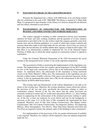 I)      EXPANSION OF LIBRARY OF THE LABOUR DEPARTMENT

        Presently the Department has a library with 4800 books of its own being looked
after by a Librarian in the scale of Rs. 5000-8000. The library is situated at 5, Sham Nath
Marg. It is proposed to open branches of this library in 9 districts alongwith one librarian
and one Library Attendant in each district.

J)      ESTABLISHMENT OF INFRASTRUCTURE FOR IMPLEMENTATION OF
        BUILDING AND OTHER CONSTRUCTION WORKERS (RE&CS)ACT

         The workers engaged in building or other construction activity need immediate
attention for better and safer working conditions and the payment of at least statutory
remuneration as provided in the Act. the workers under this category generally come from
remote areas and are floating population, as a result of which they remain scattered and
unaware about their rights as provided under the law and rules. Even if they are aware of
their rights, the fact that they are mobile inhibits their capacity to fight for their rights. Till
date there is no infrastructure available to implement the Act in the National Capital
Territory of Delhi, due to which the whole segment of construction workers is opened to
exploitation.

        Under the Common Minimum Programme of the UPA Government the social
security to the unorganized sector workers is one of the important components.

        The government of India is monitoring the implementation of this legislation very
closely. The implementation of this law acquires special importance for the NCT of Delhi
in view of the large-scale construction activity due to the forthcoming Commonwealth
Games. As mentioned above, the enforcement of this legislation is being monitored
closely in the Pirme Minister’s Office also. The enforcement of this legislation can also
become a subject matter of public criticism, if the same is not enforced vigorously. In this
context, it may be mentioned that earlier also a PIL for the enforcement of this law had
been filed by an NGO called Social Jurists.

        The existing staff and infrastructure of the Labour Department is not able to do
justice to the existing laws. Therefore, the existing machinery cannot effectively enforce
the provision of the Act and more specifically the provisions relating to safety to
construction workers. Perusal of the Act also shows that the safety provisions are
extremely technical in nature and we would need specialized officers, i.e., those holding
degree in engineering for the enforcement of the technical provisions relating to safety
etc. of the Act, at least one inspector for every district and one for the headquarter is
necessary at this stage. It is on the basis of this assumption the requirement has been
computed. Therefore, posts of One Joint Labour Commissioner, One Deputy Labour
Commissioner, One Asst Labour Commissioner, Ten Inspectors (Safety), Ten Inspecting
Officers, Three Stenographers, Two Drivers, Three Data Entry Operator-cum-Clerk and
Two Peon are required to protect the statutory rights of the building or other construction:

         For implementation of the provisions of the Act proper infrastructure of mobility
is also required. Therefore, two vehicles will be required to carry out statutory inspections
under the Act.



                                                                                              165
 