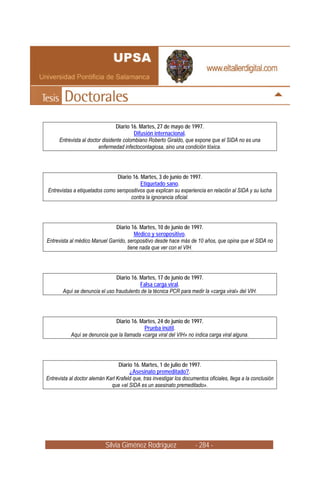 Diario 16. Martes, 27 de mayo de 1997.
                                          Difusión internacional.
      Entrevista al doctor disidente colombiano Roberto Giraldo, que expone que el SIDA no es una
                         enfermedad infectocontagiosa, sino una condición tóxica.




                               Diario 16. Martes, 3 de junio de 1997.
                                          Etiquetado sano.
Entrevistas a etiquetados como seropositivos que explican su experiencia en relación al SIDA y su lucha
                                     contra la ignorancia oficial.




                               Diario 16. Martes, 10 de junio de 1997.
                                         Médico y seropositivo.
Entrevista al médico Manuel Garrido, seropositivo desde hace más de 10 años, que opina que el SIDA no
                                     tiene nada que ver con el VIH.




                                Diario 16. Martes, 17 de junio de 1997.
                                           Falsa carga viral.
       Aquí se denuncia el uso fraudulento de la técnica PCR para medir la «carga viral» del VIH.




                               Diario 16. Martes, 24 de junio de 1997.
                                            Prueba inútil.
           Aquí se denuncia que la llamada «carga viral del VIH» no indica carga viral alguna.




                                  Diario 16. Martes, 1 de julio de 1997.
                                       ¿Asesinato premeditado?.
Entrevista al doctor alemán Karl Krafeld que, tras investigar los documentos oficiales, llega a la conclusión
                              que «el SIDA es un asesinato premeditado».




                            Silvia Giménez Rodríguez                   - 284 -
 