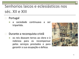 Senhorios laicos e eclesiásticos nos
séc. XII e XIII
   Portugal
       a sociedade continuava a ser
        tripartida.


   Durante a reconquista cristã
       os reis doavam terras ao clero e à
        nobreza para os recompensar
        pelos serviços prestados e para
        garantir a sua ocupação e defesa.

                                             11
 