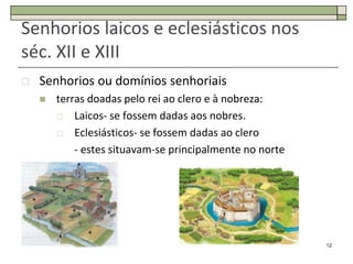 Senhorios laicos e eclesiásticos nos
séc. XII e XIII
   Senhorios ou domínios senhoriais
       terras doadas pelo rei ao clero e à nobreza:
         Laicos- se fossem dadas aos nobres.

         Eclesiásticos- se fossem dadas ao clero

            - estes situavam-se principalmente no norte




                                                          12
 