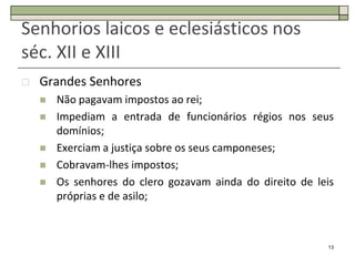 Senhorios laicos e eclesiásticos nos
séc. XII e XIII
   Grandes Senhores
       Não pagavam impostos ao rei;
       Impediam a entrada de funcionários régios nos seus
        domínios;
       Exerciam a justiça sobre os seus camponeses;
       Cobravam-lhes impostos;
       Os senhores do clero gozavam ainda do direito de leis
        próprias e de asilo;



                                                           13
 