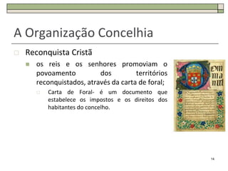 A Organização Concelhia
   Reconquista Cristã
       os reis e os senhores promoviam o
        povoamento          dos         territórios
        reconquistados, através da carta de foral;
           Carta de Foral- é um documento que
            estabelece os impostos e os direitos dos
            habitantes do concelho.




                                                       14
 