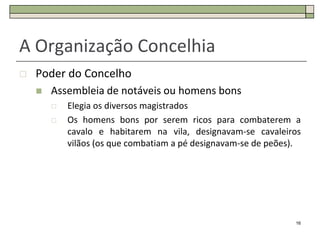 A Organização Concelhia
   Poder do Concelho
       Assembleia de notáveis ou homens bons
           Elegia os diversos magistrados
           Os homens bons por serem ricos para combaterem a
            cavalo e habitarem na vila, designavam-se cavaleiros
            vilãos (os que combatiam a pé designavam-se de peões).




                                                                16
 