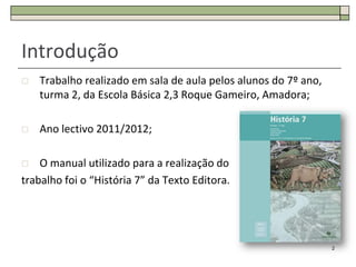 Introdução
   Trabalho realizado em sala de aula pelos alunos do 7º ano,
    turma 2, da Escola Básica 2,3 Roque Gameiro, Amadora;

   Ano lectivo 2011/2012;

   O manual utilizado para a realização do
trabalho foi o “História 7” da Texto Editora.




                                                                 2
 