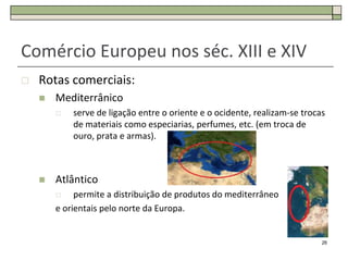 Comércio Europeu nos séc. XIII e XIV
   Rotas comerciais:
       Mediterrânico
           serve de ligação entre o oriente e o ocidente, realizam-se trocas
            de materiais como especiarias, perfumes, etc. (em troca de
            ouro, prata e armas).



       Atlântico
            permite a distribuição de produtos do mediterrâneo
        e orientais pelo norte da Europa.


                                                                            26
 