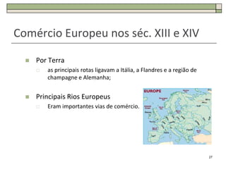 Comércio Europeu nos séc. XIII e XIV

     Por Terra
         as principais rotas ligavam a Itália, a Flandres e a região de
          champagne e Alemanha;


     Principais Rios Europeus
         Eram importantes vias de comércio.




                                                                           27
 
