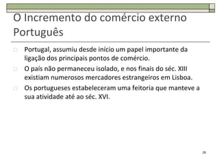 O Incremento do comércio externo
Português
   Portugal, assumiu desde início um papel importante da
    ligação dos principais pontos de comércio.
   O país não permaneceu isolado, e nos finais do séc. XIII
    existiam numerosos mercadores estrangeiros em Lisboa.
   Os portugueses estabeleceram uma feitoria que manteve a
    sua atividade até ao séc. XVI.




                                                               28
 