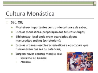 Cultura Monástica
   Séc. XII;
       Mosteiros- importantes centros de cultura e de saber;
       Escolas monásticas- preparação dos futuros clérigos;
       Bibliotecas- local onde eram guardados alguns
        manuscritos antigos (scriptorium);
       Escolas urbanas- escolas eclesiásticas e episcopais que
        funcionavam nas sés ou catedrais;
       Surgem novos centros monásticos:
           Santa Cruz de Coimbra;
           Alcobaça.

                                                                  32
 