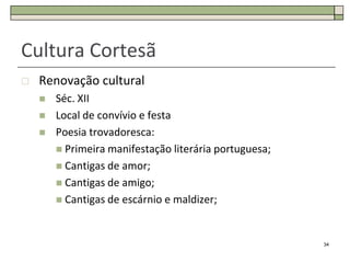 Cultura Cortesã
   Renovação cultural
       Séc. XII
       Local de convívio e festa
       Poesia trovadoresca:
         Primeira manifestação literária portuguesa;
         Cantigas de amor;
         Cantigas de amigo;
         Cantigas de escárnio e maldizer;



                                                        34
 