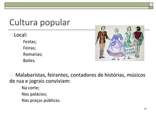 Cultura popular
 Local:
    –   Festas;
    –   Feiras;
    –   Romarias;
    –   Bailes.


 Malabaristas, feirantes, contadores de histórias, músicos
de rua e jograis conviviam:
    –Na corte;
    –Nos palácios;
    –Nas praças públicas.

                                                          37
 