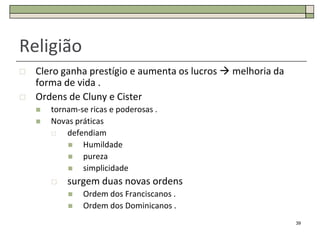 Religião
   Clero ganha prestígio e aumenta os lucros  melhoria da
    forma de vida .
   Ordens de Cluny e Cister
       tornam-se ricas e poderosas .
       Novas práticas
           defendiam
               Humildade
               pureza
               simplicidade
           surgem duas novas ordens
               Ordem dos Franciscanos .
               Ordem dos Dominicanos .
                                                              39
 