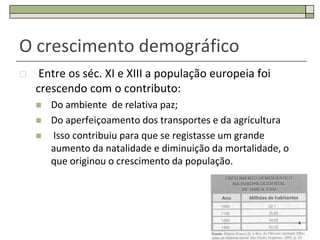 O crescimento demográfico
    Entre os séc. XI e XIII a população europeia foi
    crescendo com o contributo:
       Do ambiente de relativa paz;
       Do aperfeiçoamento dos transportes e da agricultura
       Isso contribuiu para que se registasse um grande
        aumento da natalidade e diminuição da mortalidade, o
        que originou o crescimento da população.




                                                               4
 