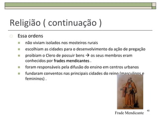 Religião ( continuação )
   Essa ordens
       não viviam isolados nos mosteiros rurais
       escolhiam as cidades para o desenvolvimento da ação de pregação
       proibiam o Clero de possuir bens  os seus membros eram
        conhecidos por frades mendicantes .
       foram responsáveis pela difusão do ensino em centros urbanos
       fundaram conventos nas principais cidades do reino (masculinos e
        femininos) .




                                                                           40
                                                       Frade Mendicante
 