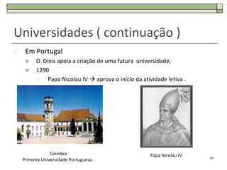 Universidades ( continuação )
    Em Portugal
         D. Dinis apoia a criação de uma futura universidade;
         1290
              Papa Nicolau IV  aprova o início da atividade letiva .




                 Coimbra                               Papa Nicolau IV   42
    Primeira Universidade Portuguesa .
 