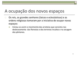A ocupação dos novos espaços
   Os reis, os grandes senhores (laicos e eclesiásticos) e as
    ordens religiosas tomaram por a iniciativa de ocupar novos
    espaços:
       Iniciou-se assim o movimento das arroteias que consistia nos
        desbravamento das florestas e dos terrenos incultos e na secagem
        dos pântanos.




                                                                           5
 