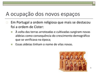 A ocupação dos novos espaços
   Em Portugal a ordem religiosa que mais se destacou
    foi a ordem de Cister:
       À volta das terras arroteadas e cultivadas surgiram novas
        aldeias como consequência do crescimento demográfico
        que se verificava na época;
       Essas aldeias tinham o nome de vilas novas.




                                                                    6
 