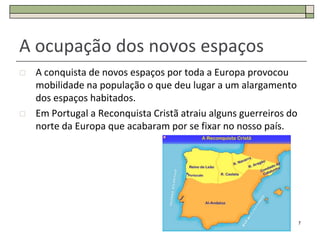 A ocupação dos novos espaços
   A conquista de novos espaços por toda a Europa provocou
    mobilidade na população o que deu lugar a um alargamento
    dos espaços habitados.
   Em Portugal a Reconquista Cristã atraiu alguns guerreiros do
    norte da Europa que acabaram por se fixar no nosso país.




                                                                   7
 
