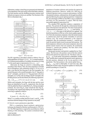 ACEEE Int. J. on Network Security , Vol. 03, No. 02, April 2012


information, random virtual frogs are generated and substituted            population of random solutions and searches for optima by
in the population if the local search cannot find better solutions.        updating generations. However, unlike GA, PSO has no
The local searches and the shuffling processes continue until              evolution operators such as crossover and mutation. In PSO,
defined convergence criteria are satisfied. The flowchart of the           .the potential solutions, called particles, fly through the problem
SFLA is illustrated in fig. 1.                                             space by following the current optimum particles. Compared to
                                                                           GA, the advantages of PSO are that PSO is easy to implement
                                                                           and there are few parameters to adjust. PSO has been
                                                                           successfully applied in many areas [14].
                                                                                The standard PSO algorithm employs a population of
                                                                           particles. The particles fly through the n-dimensional domain
                                                                           space of the function to be optimized. The state of each particle
                                                                           is represented by its position xi = (xi1, xi2, ..., xin ) and velocity vi
                                                                           = (vi1, vi2, ..., vin ), the states of the particles are updated. The
                                                                           three key parameters to PSO are in the velocity update equation
                                                                           (13). First is the momentum component, where the inertial constant
                                                                           w, controls how much the particle remembers its previous
                                                                           velocity [14]. The second component is the cognitive
                                                                           component. Here the acceleration constant C1, controls how
                                                                           much the particle heads toward its personal best position. The
                                                                           third component, referred to as the social component, draws the
                                                                           particle toward swarm’s best ever position; the acceleration
                                                                           constant C2 controls this tendency. The flow chart of the
                                                                           procedure is shown in Fig. 2.
                                                                                During each iteration, each particle is updated by two “best”
                                                                           values. The first one is the position vector of the best solution
                                                                           (fitness) this particle has achieved so far. The fitness value pi =
                    Figure 1. SFLA flow chart
                                                                           (pi1, pi2, ..., pin) is also stored. This position is called pbest. Another
The SFL algorithm is described in details as follows. First, an            “best” position that is tracked by the particle swarm optimizer is
initial population of N frogs P={X1,X2,...,XN} is created randomly.        the best position, obtained so far, by any particle in the
For S-dimensional problems (S variables), the position of a frog           population. This best position is the current global best pg =
ith in the search space is represented as Xi=(x1,x2,…,xis) T.              (pg1, pg2, ..., pgn) and is called gbest. At each time step, after
      Afterwards, the frogs are sorted in a descending order               finding the two best values, the particle updates its velocity and
according to their fitness. Then, the entire population is divided         position according to (13) and (14).
into m memeplexes, each containing n frogs (i.e. N=m  n), in
such a way that the first frog goes to the first memeplex, the             vik 1  wv ik  c1r1 ( pbseti  xik )  c 2 r2 ( gbset k  xik )   (13)
second frog goes to the second memeplex, the mth frog goes to
the mth memeplex, and the (m+1) th frog goes back to the first                              xik 1  xik  vik 1                              (14)
memeplex, etc. Let Mk is the set of frogs in the Kth memeplex, this
dividing process can be described by the following expression:
 M k  { X k m ( l 1)  P | 1  k  n}, (1  k  m).      (10)
Within each memeplex, the frogs with the best and the worst
fitness are identified as Xb and Xw, respectively. Also, the frog
with the global best fitness is identified as Xg. During memeplex
evolution, the worst frog Xw leaps toward the best frog Xb.
According to the original frog leaping rule, the position of the
worst frog is updated as follows:
                D  r.( X b  X w )                         (11)
   X w (new)  X w  D, (|| D || Dmax),               (12)
Where r is a random number between 0 and 1; and Dmax is the
maximum allowed change of frog’s position in one jump.
B. Particle swarm optimization algorithm
    PSO is a population based stochastic optimization
technique developed by Eberhart and Kennedy in 1995 [12-
13]. The PSO algorithm is inspired by social behavior of bird
flocking or fish schooling. The system is initialized with a                                      Figure 2. PSO flow chart
© 2012 ACEEE                                                          18
DOI: 01.IJNS.03.02.72
 