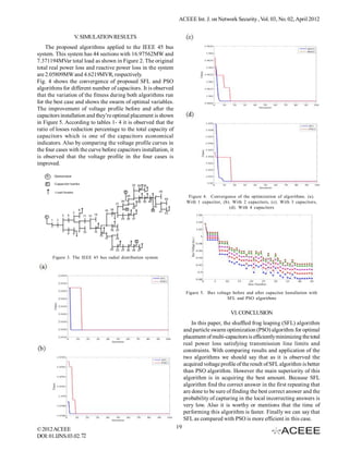 ACEEE Int. J. on Network Security , Vol. 03, No. 02, April 2012


                 V. SIMULATION RESULTS
    The proposed algorithms applied to the IEEE 45 bus
system. This system has 44 sections with 16.97562MW and
7.371194MVar total load as shown in Figure 2. The original
total real power loss and reactive power loss in the system
are 2.05809MW and 4.6219MVR, respectively.
Fig. 4 shows the convergence of proposed SFL and PSO
algorithms for different number of capacitors. It is observed
that the variation of the fitness during both algorithms run
for the best case and shows the swarm of optimal variables.
The improvement of voltage profile before and after the
capacitors installation and they’re optimal placement is shown
in Figure 5. According to tables 1- 4 it is observed that the
ratio of losses reduction percentage to the total capacity of
capacitors which is one of the capacitors economical
indicators. Also by comparing the voltage profile curves in
the four cases with the curve before capacitors installation, it
is observed that the voltage profile in the four cases is
improved.




                                                                          Figure 4. Convergence of the optimization of algorithms. (a).
                                                                         With 1 capacitor, (b). With 2 capacitors, (c). With 3 capacitors,
                                                                                              (d). With 4 capacitors




       Figure 3. The IEEE 45 bus radial distribution system




                                                                         Figure 5. Bus voltage before and after capacitor Installation with
                                                                                            SFL and PSO algorithms


                                                                                               VI. CONCLUSION
                                                                            In this paper, the shuffled frog leaping (SFL) algorithm
                                                                        and particle swarm optimization (PSO) algorithm for optimal
                                                                        placement of multi-capacitors is efficiently minimizing the total
                                                                        real power loss satisfying transmission line limits and
                                                                        constraints. With comparing results and application of the
                                                                        two algorithms we should say that as it is observed the
                                                                        acquired voltage profile of the result of SFL algorithm is better
                                                                        than PSO algorithm. However the main superiority of this
                                                                        algorithm is in acquiring the best amount. Because SFL
                                                                        algorithm find the correct answer in the first repeating that
                                                                        are done to be sure of finding the best correct answer and the
                                                                        probability of capturing in the local incorrecting answers is
                                                                        very low. Also it is worthy or mentions that the time of
                                                                        performing this algorithm is faster. Finally we can say that
                                                                        SFL as compared with PSO is more efficient in this case.
© 2012 ACEEE                                                       19
DOI: 01.IJNS.03.02.72
 