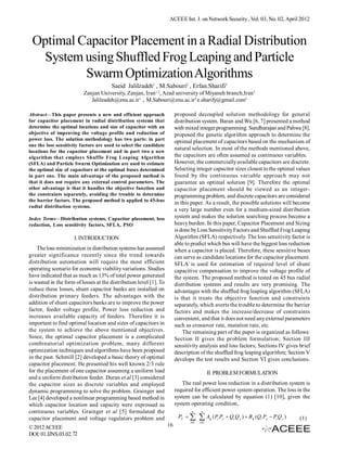 ACEEE Int. J. on Network Security , Vol. 03, No. 02, April 2012



 Optimal Capacitor Placement in a Radial Distribution
  System using Shuffled Frog Leaping and Particle
          Swarm Optimization Algorithms
                                       Saeid Jalilzadeh1 , M.Sabouri2 , Erfan.Sharifi3
                          Zanjan University, Zanjan, Iran 1,2, Azad university of Miyaneh branch,Iran3
                             Jalilzadeh@znu.ac.ir1 , M.Sabouri@znu.ac.ir2 e.sharify@gmail.com3

Abstract—This paper presents a new and efficient approach                proposed decoupled solution methodology for general
for capacitor placement in radial distribution systems that              distribution system. Baran and Wu [6, 7] presented a method
determine the optimal locations and size of capacitor with an            with mixed integer programming. Sundharajan and Pahwa [8],
objective of improving the voltage profile and reduction of              proposed the genetic algorithm approach to determine the
power loss. The solution methodology has two parts: in part
                                                                         optimal placement of capacitors based on the mechanism of
one the loss sensitivity factors are used to select the candidate
                                                                         natural selection. In most of the methods mentioned above,
locations for the capacitor placement and in part two a new
algorithm that employs Shuffle Frog Leaping Algorithm                    the capacitors are often assumed as continuous variables.
(SFLA) and Particle Swarm Optimization are used to estimate              However, the commercially available capacitors are discrete.
the optimal size of capacitors at the optimal buses determined           Selecting integer capacitor sizes closest to the optimal values
in part one. The main advantage of the proposed method is                found by the continuous variable approach may not
that it does not require any external control parameters. The            guarantee an optimal solution [9]. Therefore the optimal
other advantage is that it handles the objective function and            capacitor placement should be viewed as an integer-
the constraints separately, avoiding the trouble to determine            programming problem, and discrete capacitors are considered
the barrier factors. The proposed method is applied to 45-bus
                                                                         in this paper. As a result, the possible solutions will become
radial distribution systems.
                                                                         a very large number even for a medium-sized distribution
Index Terms—Distribution systems, Capacitor placement, loss              system and makes the solution searching process become a
reduction, Loss sensitivity factors, SFLA, PSO                           heavy burden. In this paper, Capacitor Placement and Sizing
                                                                         is done by Loss Sensitivity Factors and Shuffled Frog Leaping
                     I. INTRODUCTION                                     Algorithm (SFLA) respectively. The loss sensitivity factor is
                                                                         able to predict which bus will have the biggest loss reduction
    The loss minimization in distribution systems has assumed            when a capacitor is placed. Therefore, these sensitive buses
greater significance recently since the trend towards                    can serve as candidate locations for the capacitor placement.
distribution automation will require the most efficient                  SFLA is used for estimation of required level of shunt
operating scenario for economic viability variations. Studies            capacitive compensation to improve the voltage profile of
have indicated that as much as 13% of total power generated              the system. The proposed method is tested on 45 bus radial
is wasted in the form of losses at the distribution level [1]. To        distribution systems and results are very promising. The
reduce these losses, shunt capacitor banks are installed on              advantages with the shuffled frog leaping algorithm (SFLA)
distribution primary feeders. The advantages with the                    is that it treats the objective function and constraints
addition of shunt capacitors banks are to improve the power              separately, which averts the trouble to determine the barrier
factor, feeder voltage profile, Power loss reduction and                 factors and makes the increase/decrease of constraints
increases available capacity of feeders. Therefore it is                 convenient, and that it does not need any external parameters
important to find optimal location and sizes of capacitors in            such as crossover rate, mutation rate, etc.
the system to achieve the above mentioned objectives.                        The remaining part of the paper is organized as follows:
Since, the optimal capacitor placement is a complicated                  Section II gives the problem formulation; Section III
combinatorial optimization problem, many different                       sensitivity analysis and loss factors; Sections IV gives brief
optimization techniques and algorithms have been proposed                description of the shuffled frog leaping algorithm; Section V
in the past. Schmill [2] developed a basic theory of optimal             develops the test results and Section VI gives conclusions.
capacitor placement. He presented his well known 2/3 rule
for the placement of one capacitor assuming a uniform load                                    II. PROBLEM FORMULATION
and a uniform distribution feeder. Duran et al [3] considered
the capacitor sizes as discrete variables and employed                      The real power loss reduction in a distribution system is
dynamic programming to solve the problem. Grainger and                   required for efficient power system operation. The loss in the
Lee [4] developed a nonlinear programming based method in                system can be calculated by equation (1) [10], given the
which capacitor location and capacity were expressed as                  system operating condition,
continuous variables. Grainger et al [5] formulated the                          n      n

capacitor placement and voltage regulators problem and                    PL         A     ij   ( Pi Pj  Qi Q j )  B ij (Qi P j  Pi Q j )   (1)
                                                                                i 01   i 01
© 2012 ACEEE                                                        16
DOI: 01.IJNS.03.02.72
 