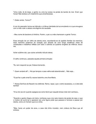 "Uma noite, lá do largo, a gente viu uma luz acesa na janela da banda do mar. Eram que
horas! Não tardava um instantinho que amanhecesse.


"- Estás vendo, Tonico?"


A voz do pescador tornou-se trêmula; e á tênue claridade da lua encoberta vi-o que enxugava
com a mão rude e calosa uma lágrima de saudade.


- Meu nome de bautismo é Antônio. Porém, o pai e a mãe chamavam a gente Tonico.


Essa emoção de um velho de oitenta anos, recordando-se do apelido familiar da meninice,
essa memória poderosa do coração que através de uma longa existência cheia de
vicissitudes e trabalhos refletia com todo o colorido os quadros singelos da infância, tocou-
me.


Achei sublime isto, que outros acharão ridículo talvez.


O velho continuou, passada aquela primeira emoção:


"Eu nem respondi ao pai. Estava tremendo.


"- Quem andará ali?... Há que tempos a casa velha está abandonada!... Não seja...


"O pai fez o pelo sinal Eu rezava baixinho uma Ave-Maria.


"- Nossa Senhora de Nazaré nos defenda. Rema, rapaz, que o vento escasseou, e a vela está
bamba!


"A luz de vez em quando apagava-se como farol que naquele tempo inda nem sonhava...


"Quando a gente chegou em terra, conheceu que a luz saía mesmo da janela da casa, e que
o motivo de sumir-se e aparecer era uma figura preta que passava e tornava a passar por
diante, como um homem que ia e vinha.


"Mas, havia um poder de anos, a casa não tinha morador, nem criatura de Deus que ali
entrava.
 