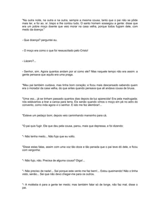 "Na outra noite, na outra e na outra, sempre a mesma cousa, tanto que o pai não se pôde
mais ter, e foi ao. sr. bispo e lhe contou tudo. O santo homem sossegou a gente: disse que
era um pobre moço doente que veio morar na casa velha, porque todos fugiam dele, com
medo da doença."


- Que doença? perguntei eu.


- O moço era como o que foi ressuscitado pelo Cristo!


- Lázaro?...


- Senhor, sim. Agora quantos andam por aí como ele? Mas naquele tempo não era assim: a
gente pensava que aquilo era uma praga.


"Meu pai também cuidava, mas tinha bom coração; e ficou mais descansado sabendo quem
era o morador da casa velha, do que antes quando pensava que ali andava cousa de bruxa.


"Uma vez... já se tinham passado quantos dias depois da luz aparecida! Era pela madrugada;
nós estávamos a tirar a canoa para terra. Eis senão quando vimos o moço em pé no adro do
convento, como inda agora vi o senhor. E isto me fez alembrar!...


"Esteve um pedaço bom; depois veio caminhando mansinho para cá.


"O pai quis fugir. Ele que deu pela cousa, parou, mais que depressa, e foi dizendo:


"- Não tenha medo... Não fuja que eu volto.


"Disse estas falas, assim com uma voz tão doce e tão penada que o pai teve dó dele, e ficou
com vergonha:


"- Não fujo, não. Precisa de alguma cousa? Diga!...


"- Não preciso de nada!... Saí porque este vento me faz bem!... Estou queimando! Não o tinha
visto, senão... Sei que não devo chegar-me para os outros.


"- A moléstia é para a gente ter medo; mas também falar só de longe, não faz mal, disse o
pai.
 