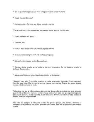 "- Oh! há quanto tempo que não troco uma palavra com um ser humano!


"- E está-lhe doendo muito?


"- Horrívelmente!... Porém o que dói no corpo é o menos!


"Ele se assentou e nós continuamos a enxugar a canoa, sempre de olho nele.


"- É para vender o seu peixe?...


"- É senhor, sim.


"Foi ele, e disse então como um pobre que pede esmola:


"- Se eu quisesse comprar um?... "O pai ficou arrepiado.


"- Não sei!... dizem que a gente não deve tocar.


"- Escute!... Deite o peixe ai, na pedra, e fuja com o pequeno. Eu vou buscá-lo e deixo o
dinheiro. Deste modo...


"- Não precisa! Ai tem o peixe. Quanto ao dinheiro há de carecer.


"Meu dito, meu feito. O moço foi, e deixou na pedra uma moeda de tostão. O pai, quem viu!
Nem lhe quis tocar. Mas o menino bem se importa com doença! Tirante das almas d'outro
mundo, não tinha medo de nada.


"A lembrou-me que a mãe precisava de uma vela de cera benta. A dela, de tanto acender
quando nós andávamos no mar e ventava rijo, já estava num toco. Mal que o pai começou de
passar pelo sono, fui eu devagarinho, e zás! apanhei o dinheiro; lavei bem lavado, e escondi
no seio para que ninguém visse.


"No outro dia comprei a vela para a mãe. Foi preciso pregar uma mentira. Primeira e.
derradeira. Era para não assustar a gente em casa. Deus deve me ter perdoado pelo motivo
que foi."
 