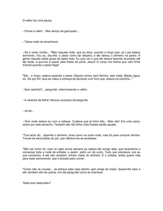O velho fez uma pausa.


- Chove a valer!... Mau tempo de garoupas!...


- Talvez estie ao amanhecer.


- Se o vento rondar... "Mas naquela noite, que eu dizia, quando o moço saiu, já o pai estava
dormindo. Vou eu, dou-lhe. o peixe como da véspera, e ele deixou o dinheiro na pedra. A
gente naquela idade gosta de saber tudo. Eu quis ver o que ele estava fazendo acordado até
tão tarde, e pus-me a espiar pela fresta da porta. Jesus! O corpo me tremia que nem linha
d'anzol quando o peixe fisga!


"Ele... o moço, estava assando o peixe. Depois comeu sem farinha, sem nada. Bebeu água,
só. Vai por fim, lava as mãos e começa de escrever num livro que. estava na caixinha..."


- Que caixinha?... perguntei, interrompendo o velho.


- A caixinha de folha! retrucou surpreso da pergunta.


- Já sei...


- Ora! onde estava eu com a cabeça. Cuidava que já tinha dito... Mas não! Era uma caixa,
assim por este tamanho. Também ele não tinha mais trastes senão aquele.


"Tive tanto dó... Apanhei o dinheiro, lavei como na outra noite, mas foi para comprar farinha.
Trouxe ás escondidas do pai, que ralhava-me se soubesse.


"Não sei como foi; mas no cabo duma semana eu estava tão amigo dele, que levávamos a
conversar toda a noite de enfiada, e assim, perto um do outro. Tudo que precisava, era eu
que comprava. A ele não vendiam: tinham medo do dinheiro. E o coitado, antes queria vela
para estar escrevendo, que o bocado para comer.


"Como são as cousas... Já entrava pela casa dentro, sem pinga de medo. Queria-lhe bem a
ele; também ele me queria. Um dia perguntei como se chamava.


'Sabe que respondeu?
 