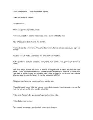 "- Não tenho nome!... Todos me chamam leproso.


"- Mas seu nome de batismo?


"- Era Francisco.


"Outra vez, por meus pecados, disse:


"- Por que passa todo o santo dia e mais a noite a escrever? Isto faz mal.


"Que olhos que me deitou! Ainda me alembro.


"- Estes livros são a minh'alma. O que tu vês em mim, Tonico, são os ossos que a lepra vai
roendo.


"Cruzes! Tive um medo... das falas e dos olhos com que me olhou.


"E foi guardando os livros e desatou num pranto, num pranto... que. parecia um menino a
chorar.


"Por esse tempo a gente de Olinda já andava alvoroçada com a estada do moço na casa
velha. Diziam, que falso testemunho! que ele andava empestando a cidade. O rebuliço foi
crescendo, e um bando saiu a gritar pelas ruas, e foi e requereu ao juiz do povo que pusesse
o leproso para fora, senão haviam de mandar procurador a El-Rei.


"Dois dias, com tanto mar e vento que fez, o pai não saiu.


"Fiquei banzando com a idéia que o pobre moço não tinha quem lhe comprasse a comida. De
noite me veio um sonho, e me acordei soluçando.


"- Que tens, Tonico?... De que choras?... perguntou minha mãe.


"- Ele não tem que comer...


"Isto me saiu sem querer, quando ainda estava tonto de sono.
 
