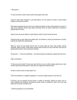"- Ele quem?...


"Vi que era sonho e calei a boca; porém não preguei mais olho.


"Logo na outra noite, enquanto o pai descansava, corri ao quarto do moço; a porta estava
cerrada; mas havia luz dentro.


"Ele estava sentado junto da mesa com a testa encostada na caixa onde guardava os livros. A
vela ia-se acabando. Pensei que estava chorando como às vezes costumava, e levantei a
cabeça dele com pena.


"Santo nome de Jesus! Soltei um grito! Estava morto! E tinha morrido de tome.


"Quando foram à casa velha para deitá-lo fora, só acharam o corpo que enterraram na praia.
A gente da cidade ficou descansada.


"Mas eu, quem via que podia dormir! Era um sonho atrás do outro. Aqui então! mesmo
acordado, estava vendo a cada passo aquele vulto de preto com seu rosto triste. Ele que me
aparecia tão amiúdo, tinha cousa que me pedir.


"O que era? .~.. Pus-me a parafusar!... Vai senão quando me alembrou aquele dito dos livros:


"São a minh'alma."


"E não era outra cousa! O corpo que saia da terra, é que a alma andava penando por este
mundo! Queria que enterrasse a caixa para seu repouso e descanso dele.


"Porém eu entrar mais na casa! Quem viu!


"Só de me alembrar, os cabelos espetavam, e corria-me pelas costas um suor tão frio.


"Foi Deus, que as paredes de fora caíram; e então um domingo, depois da missa, com os
outros rapazes que andavam brincando na praia, fomos e puxamos a caixa; com uma vara
cavou-se um buraco e enterrou-se."


- Aonde? perguntei eu com ansiedade.
 
