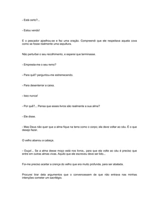 - Está certo?...


- Estou vendo!


E o pescador ajoelhou-se e fez uma oração. Compreendi que ele respeitava aquela cova
como se fosse realmente uma sepultura.


Não perturbei o seu recolhimento, e esperei que terminasse.


- Empresta-me o seu remo?


- Para quê? perguntou-me estremecendo.


- Para desenterrar a caixa.


- Isso nunca!


- Por quê?... Pensa que esses livros são realmente a sua alma?


- Ele disse.


- Mas Deus não quer que a alma fique na terra como o corpo; ela deve voltar ao céu. É o que
desejo fazer.


O velho abanou a cabeça.


- Ouça!... Se a alma desse moço está nos livros,. para que ela volte ao céu é preciso que
entre em outras almas vivas. Aquilo que ele escreveu deve ser lido...


Foi-me preciso aceitar a crença do velho que era muito profunda, para ser abalada.


Procurei tirar dela argumentos que o convencessem de que não entrava nas minhas
intenções cometer um sacrilégio.
 
