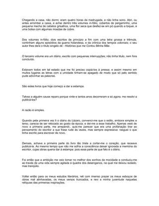 Chegando a casa, não dormi; eram quatro horas da madrugada, e não tinha sono. Abri, ou
antes arrombei a caixa, e achei dentro três volumes in-fólio, cobertos de pergaminho, uma
pequena mecha de cabelos grisalhos, uma flor seca que desfez-se em pó quando a toquei, e
uma bolsa com algumas moedas de cobre.


Dos volumes in-fólio; dois escritos de princípio a fim com uma letra grossa e trêmula,
continham alguns episódios da guerra holandesa, e da crônica dos tempos coloniais; o seu
autor lhes dera o título singelo de - Histórias que me Contou Minha Mãe.


O terceiro volume era um diário, escrito com pequenas interrupções; não tinha titulo, nem fora
concluído.


Estavam todos em tal estado que me foi preciso copiá-los á pressa; e assim mesmo em
muitos lugares as letras com a umidade tinham-se apagado de modo que só pelo sentido
pude adivinhar as palavras.


São estes livros que hoje começo a dar a estampa.


Talvez a alguém cause reparo porque vinte e tantos anos decorreram e só agora. me resolvi a
publicá-los?


A razão é simples.


Quando pela primeira vez li o diário do Lázaro, convenci-me que o estilo, embora simples e
terso, carecia de ser retocado ao gosto da época; e dei-me a esse trabalho. Apenas vesti de
novo a primeira parte, me arrependi;. quis-me parecer que era uma profanação tirar ao
pensamento do escritor a sua frase rude às vezes, mas sempre expressiva: rasguei o que
tinha escrito para escrever de novo.


Demais, achava a primeira parte do livro tão triste a cortar-me o coração, que receava
publicá-la. Ao mesmo tempo que não me sofria a consciência deixar ignorada a memória do
escritor, cujas obras queria dar à estampa: pois essa parte de que falo é o diário.


Foi então que a ambição me veio tomar no melhor dos sonhos da mocidade e conduziu-me
ao través de uma vida sempre agitada à quadra dos desenganos, na qual me deixou isolado,
mas tranqüilo.


Voltei então para os meus estudos literários, reli com imenso prazer os meus esboços de
obras mal alinhavadas, os meus versos truncados, e revi a minha juventude naquelas
relíquias das primeiras inspirações.
 