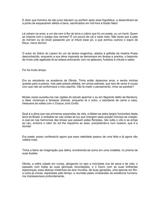 E dizer que homens de são juízo labutam ou porfiam após esse fogo4átuo, e deslumbram-se
a ponto de esquecerem afetos e bens, sacrificados em má hora à ilusão falaz!


Lá volvem os anos; e um dia vem à flor da terra o crânio que foi um poeta, ou um herói. Quem
se importa com o sobejo dos vermes? É um pouco de cal e nada mais. Não tarda que a pata
do homem ou do bruto passando por aí triture esse pó, a que animou outrora o sopro de
Deus, mens divinior.


O autor do Diário do Lázaro foi um de tantos engenhos, atados à grilheta da miséria Poeta
desconhecido, enquanto a sua alma inspirada se derramava em ânsias e prantos, o bestunto
de muito zote agaloado lá se estava enfunando com os aplausos, furtados à virtude e saber.


Foi há muito tempo.


Era eu estudante na academia de Olinda. Tinha então dezenove anos, e sentia minhas
quedas para a poesia, mas pela poesia plebéia, em prosa estirada, que isso de verso é cousa
com que não se conformava o meu espírito. Vão lá medir o pensamento, rimar as paixões?


Muitas vezes sucedia-me nas vigílias do estudo apanhar o eu em flagrante delito de literatura,
a idear romances e fantasiar dramas, enquanto lá o outro, o estudante de carne e osso,
tressuava às voltas com o Corpus Juris Civilis.


Qual é a alma que nas primeiras expansões da vida, a dilatar-se pelos largos horizontes desta
terra do Brasil; a embeber-se nas ondas de luz que imergem essa porção mimosa da criação;
a coar-se nas harmonias das brisas que passam pelas florestas, não solta o vôo e se arroja
ao céu, embora o calor do sol lhe requeime as asas, precipitando-a num oceano, que é a
dúvida!


Era poeta; posso confessá-lo agora que essa veleidade passou de uma feita e já agora não
voltará mais.


Tinha a febre da imaginação que delira, envolvendo-se como em uma crisálida, no prisma de
suas ilusões.


Olinda, a velha cidade em ruínas, abrigando no seio a mocidade rica de seiva e de vida; o
passado com todas as suas gloriosas recordações, e o futuro com as suas brilhantes
esperanças; essa aliança misteriosa de dois mundos, de duas gerações, uma apenas em flor,
a outra já cinzas, separadas pelo tempo, e reunidas pelas vicissitudes da existência humana,
me impressionava profundamente.
 