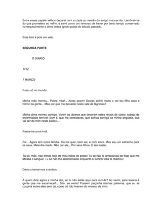 Entre esses papéis velhos deparei com a cópia ou versão do antigo manuscrito. Lembrei-me
do que prometera ao velho, e senti como um remorso de haver por tanto tempo conservado
no esquecimento a alma desse ignoto poeta do século passado.


Este livro é pois um voto.


SEGUNDA PARTE


       O DIÁRIO


1752


7 MARÇO


Estou só no mundo.


Minha mãe morreu... Pobre mãe!... Antes assim! Devias sofrer muito a ver teu filho asco e
horror da gente... Mas por que me deixaste neste vale de lágrimas?


Minha alma morreu contigo. Vivem as úlceras que devoram estes restos de corpo, sobejo da
enfermidade terrível! Sem ti, que me consolavas, que sofrias comigo da minha angústia, que
vai ser de mim neste exílio?...


Resta-me uma irmã.


Foi... Agora tem outra família. Ela me quer, bem sei, e com amor. Mas sou um estranho para
os seus. Meto-lhe medo. Não por ela... Por seus filhos. E tem razão.


Tu só, mãe, não tinhas nojo de meu hálito de peste! Tu só não te arreceavas do fogo que me
abrasa o sangue! Tu só não me abandonaste enquanto o Senhor não te chamou!


Devia chamar-nos a ambos.


A quem direi agora a minha dor, se tu não estás aqui para ouvi-la? Ao vento, para levá-la á
gente que me escarnece?... Sim, ao vento! Fossem peçonha minhas palavras, que eu as
cuspiria sobre eles sem dó, como dó não tiveram do mísero, de mim.
 