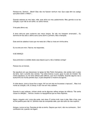 Perdoai-me, Senhor!... Menti! Eles não me fizeram nenhum mal. Que culpa têm do castigo
que pesa sobre o infeliz?...


Quando estavas ao meu lado, mãe, eras alívio ao meu padecimento. Meu gemido ia ao teu
coração; e por não te ver sofrer, eu sofria menos.


Vi-te pela última vez.


A terra abriu-se para roubar-te aos meus braços. Se não me tivessem arrancado!... Eu
dormiria em teu seio o último sono como dormi o primeiro, feliz e tranqüilo.


Este anel de cabelos é tudo que me resta de ti. Mas tu vives em minha alma.


Eu te sinto em mim. Falo-te; me respondes.


9 DE MARÇO


Que profunda é a solidão desta casa depois que tu não a habitas comigo!


Parece-me um túmulo.


Na sepultura em que descansas na Igreja de São Pedro Gonçalves, não sentes nem o peso
da terra, nem o prurido dos vermes. Tua alma branca e pura, goza no seio do Criador. Na
minha sepultura, eu me sinto asfixiar pelo silêncio, que me é mortalha. Quando alguma vez o
burburinho do mundo penetra aqui, é para despertar a modorra da agonia.


A noite desce, como a lousa fria e negra. Ah! se com ela me trouxesse o repouso!... Mas é só
morte ao coração, à fé, à crença. A dor vive em meu cadáver.


Quando tu aqui estavas, vinham ainda ver-te algumas velhas amigas da infância. Tão santa
cousa é a afeição!... Vencia o receio e a repugnância que eu lhes inspirava.


Agora, ninguém virá. Luíza não pode, nem deve. É minha irmã; mas é mãe. Não o fora, que
eu lhe pediria para não vir. Sofreria mais da compaixão dela, que não sofro do meu suplício.


Amigos, nunca os tive. Parentes já não os tenho. Depois que morri, não me conhecem... Sim!
conhecem-me, quando me fogem.
 