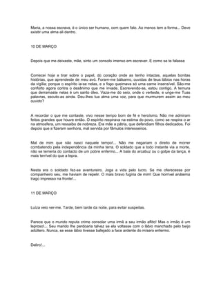 Maria, a nossa escrava, é o único ser humano, com quem falo. Ao menos tem a forma... Deve
existir uma alma ali dentro.


10 DE MARÇO


Depois que me deixaste, mãe, sinto um consolo imenso em escrever. E como se te falasse


Comecei hoje a tirar sobre o papel, do coração onde as tenho intactas, aquelas bonitas
histórias, que aprendeste de meu avó. Foram-me bálsamo, ouvidas de teus lábios nas horas
da vigília; porque o espírito ia-se nelas, e o fogo queimava só uma carne insensível. São-me
conforto agora contra o desânimo que me invade. Escrevendo-as, estou contigo. A ternura
que derramaste nelas é um santo óleo. Vaza-me do seio, onde o verteste, e unge-me Tuas
palavras, escuto-as ainda. Deu-lhes tua alma uma voz, para que murmurem assim ao meu
ouvido?


A recordar o que me contaste, vivo nesse tempo bom de fé e heroísmo. Não me admiram
feitos grandes que houve então. O espírito respirava na estima do povo, como se respira o ar
na atmosfera, um ressaibo de nobreza. Era mãe a pátria, que defendiam filhos dedicados. Foi
depois que a fizeram senhora, mal servida por fâmulos interesseiros.


Mal de mim que não nasci naquele tempo!... Não me negariam o direito de morrer
combatendo pela independência da minha terra. O soldado que a todo instante via a morte,
não se temeria do contacto de um pobre enfermo... A bala do arcabuz ou o golpe da lança, é
mais terrível do que a lepra.


Nesta era o soldado fez-se aventureiro. Joga a vida pelo lucro. Se me oferecesse por
companheiro seu, me haviam de repelir. O mais bravo fugiria de mim! Que horrível anátema
trago impresso na fronte!...


11 DE MARÇO


Luíza veio ver-me. Tarde, bem tarde da noite, para evitar suspeitas.


Parece que o mundo reputa crime consolar uma irmã a seu irmão aflito! Mas o irmão é um
leproso!... Seu marido lhe perdoaria talvez se ela voltasse com o lábio manchado pelo beijo
adúltero. Nunca, se esse lábio tivesse bafejado a face ardente do mísero enfermo.


Deliro!...
 
