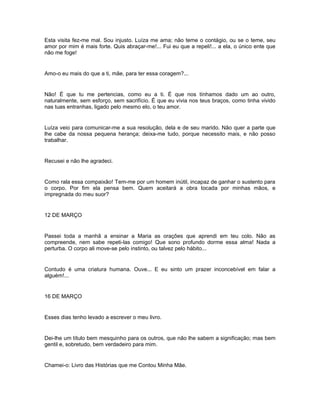 Esta visita fez-me mal. Sou injusto. Luíza me ama; não teme o contágio, ou se o teme, seu
amor por mim é mais forte. Quis abraçar-me!... Fui eu que a repeli!... a ela, o único ente que
não me foge!


Amo-o eu mais do que a ti, mãe, para ter essa coragem?...


Não! É que tu me pertencias, como eu a ti. É que nos tínhamos dado um ao outro,
naturalmente, sem esforço, sem sacrifício. É que eu vivia nos teus braços, como tinha vivido
nas tuas entranhas, ligado pelo mesmo elo, o teu amor.


Luíza veio para comunicar-me a sua resolução, dela e de seu marido. Não quer a parte que
lhe cabe da nossa pequena herança; deixa-me tudo, porque necessito mais, e não posso
trabalhar.


Recusei e não lhe agradeci.


Como rala essa compaixão! Tem-me por um homem inútil, incapaz de ganhar o sustento para
o corpo. Por fim ela pensa bem. Quem aceitará a obra tocada por minhas mãos, e
impregnada do meu suor?


12 DE MARÇO


Passei toda a manhã a ensinar a Maria as orações que aprendi em teu colo. Não as
compreende, nem sabe repeti-las comigo! Que sono profundo dorme essa alma! Nada a
perturba. O corpo ali move-se pelo instinto, ou talvez pelo hábito...


Contudo é uma criatura humana. Ouve... E eu sinto um prazer inconcebível em falar a
alguém!...


16 DE MARÇO


Esses dias tenho levado a escrever o meu livro.


Dei-lhe um título bem mesquinho para os outros, que não lhe sabem a significação; mas bem
gentil e, sobretudo, bem verdadeiro para mim.


Chamei-o: Livro das Histórias que me Contou Minha Mãe.
 