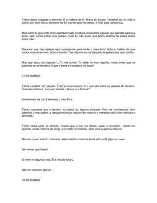 Tenho delas acabada a primeira. É a história de D. Maria de Sousa. Também ela foi mãe e
sofreu por seus filhos; também ela foi grande pelo heroísmo, e forte pela constância.


Mas como tu que vinte anos acompanhaste a tortura incessante daquele que geraste para tua
pena, sem nunca soltar uma queixa; como tu, não quero que tenha existido ou possa existir
outra mãe.


Pesa-me que não estejas aqui ouvindo-me para ler-te o meu livro! Acho-o melhor do que
nunca esperei de mim. Acho-o bonito. Tem alguma cousa daquela singeleza dos teus contos.


Mas que estou eu dizendo?... Tu me ouves! Tu leste no meu espírito, muito antes que as
palavras se formassem, e que a pena as lançasse no papel!


17 DE MARÇO


Estive a refletir num projeto. É talvez uma loucura. E o que são todos os projetos do homem,
miserável criatura, de quem zomba o tempo e a fortuna?


Lembrei-me de dar à estampa o meu livro.


Talvez naqueles que o lessem, excitasse eu alguma simpatia. Não me conhecendo nem
sabendo o meu nome, a repugnância que inspiro não mataria o interesse pelo autor obscuro e
ignorado.


Tenho tanta sede de afeição, depois que a tua me deixou vazio o coração!... Sentir-me
querido, ainda, mesmo de longe, e envolto no mistério, seria uma suprema ventura!


Demais, quem sabe?... Salvaria deste martírio estéril e desta vida inútil alguma cousa.


Um nome, que fosse!


O nome é segunda vida. É a vida do futuro.


Não lhe chamam glória?...


18 DE MARÇO
 