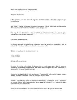 Maria voltou da feira sem as compras do dia.


Perguntei-lhe a causa.


Achou palavras para me dizer. Os regatões recusam receber o dinheiro que passou por
minhas mãos!


Meu Deus!... Dai-me força para sofrer com resignação! Preciso dela! Sinto a razão vacilar.
Por vezes já mordi nos lábios a blasfêmia que ia escapar-me.


Têm nojo do meu dinheiro! Se o tivesse roubado, o aceitariam: mas toquei-o, e o rei, que o
manda correr, não protege um lázaro.


Felizmente Maria teve fome.


O instinto serviu-lhe de inteligência. Engenhou meio de comprar o necessário. Deu ao
andador da Irmandade do Sacramento uma moeda de esmola.


O troco, os regatões não duvidaram recebê-lo.


19 DE MARÇO


Sai hoje pela primeira vez.


A noticia de minha enfermidade divulgou-se de um modo espantoso. Quando passava,
apontavam-me de longe. Murmuravam meu nome. Paravam para olhar-me. Admiravam-se
talvez de ver-me ainda feições humanas.


Realmente um lázaro não é mais um homem. Foi concebido pela mulher, mas a praga o
abortou. No terror que infunde é fera; no asco que excita e verme.


Oh! não... Há um fio que ainda me prende a humanidade. É a compaixão brutal e escarninha
do mundo. Mata-se a fera; esmaga-se o verme. Mas não me tiram a mim esse tênue sopro
que anima um resquício de vida.


Seria um assassinato! Seria um crime! E há nada mais infame do que um crime inútil?...
 