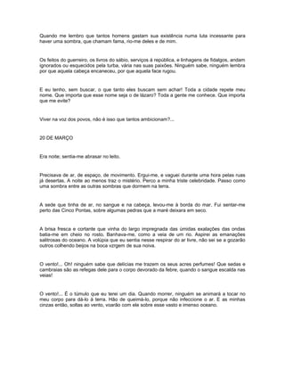 Quando me lembro que tantos homens gastam sua existência numa luta incessante para
haver uma sombra, que chamam fama, rio-me deles e de mim.


Os feitos do guerreiro, os livros do sábio, serviços á república, e linhagens de fidalgos, andam
ignorados ou esquecidos pela turba, vária nas suas paixões. Ninguém sabe, ninguém lembra
por que aquela cabeça encaneceu, por que aquela face rugou.


E eu tenho, sem buscar, o que tanto eles buscam sem achar! Toda a cidade repete meu
nome. Que importa que esse nome seja o de lázaro? Toda a gente me conhece. Que importa
que me evite?


Viver na voz dos povos, não é isso que tantos ambicionam?...


20 DE MARÇO


Era noite; sentia-me abrasar no leito.


Precisava de ar, de espaço, de movimento. Ergui-me, e vaguei durante uma hora pelas ruas
já desertas. A noite ao menos traz o mistério. Perco a minha triste celebridade. Passo como
uma sombra entre as outras sombras que dormem na terra.


A sede que tinha de ar, no sangue e na cabeça, levou-me à borda do mar. Fui sentar-me
perto das Cinco Pontas, sobre algumas pedras que a maré deixara em seco.


A brisa fresca e cortante que vinha do largo impregnada das úmidas exalações das ondas
batia-me em cheio no rosto. Banhava-me, como a veia de um rio. Aspirei as emanações
salitrosas do oceano. A volúpia que eu sentia nesse respirar do ar livre, não sei se a gozarão
outros colhendo beijos na boca vzrgem de sua noiva.


O vento!... Oh! ninguém sabe que delícias me trazem os seus acres perfumes! Que sedas e
cambraias são as refegas dele para o corpo devorado da febre, quando o sangue escalda nas
veias!


O vento!... É o túmulo que eu terei um dia. Quando morrer, ninguém se animará a tocar no
meu corpo para dá-lo à terra. Hão de queimá-lo, porque não infeccione o ar. E as minhas
cinzas então, soltas ao vento, voarão com ele sobre esse vasto e imenso oceano.
 